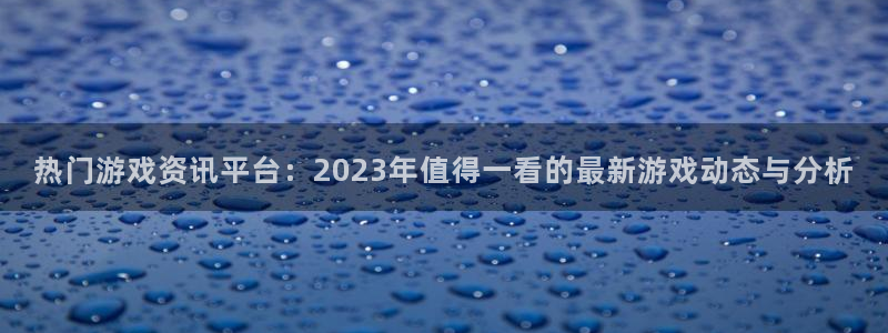 天美娱乐app：热门游戏资讯平台：2023年值得一看的最新游